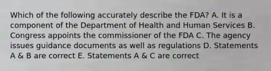 Which of the following accurately describe the FDA? A. It is a component of the Department of Health and Human Services B. Congress appoints the commissioner of the FDA C. The agency issues guidance documents as well as regulations D. Statements A & B are correct E. Statements A & C are correct