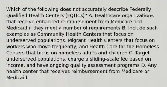 Which of the following does not accurately describe Federally Qualified Health Centers (FQHCs)? A. Healthcare organizations that receive enhanced reimbursement from Medicare and Medicaid if they meet a number of requirements B. Include such examples as Community Health Centers that focus on underserved populations, Migrant Health Centers that focus on workers who move frequently, and Health Care for the Homeless Centers that focus on homeless adults and children C. Target underserved populations, charge a sliding-scale fee based on income, and have ongoing quality assessment programs D. Any health center that receives reimbursement from Medicare or Medicaid