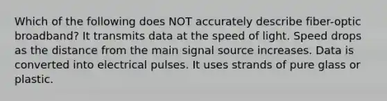 Which of the following does NOT accurately describe fiber-optic broadband? It transmits data at the speed of light. Speed drops as the distance from the main signal source increases. Data is converted into electrical pulses. It uses strands of pure glass or plastic.