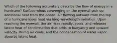 Which of the following accurately describe the flow of energy in a hurricane? Surface winds converging on the eyewall pick up additional heat from the ocean. Air flowing outward from the top of a hurricane loses heat via long-wavelength radiation. Upon reaching the eyewall, the air rises rapidly, cools, and releases latent heat of condensation that adds to buoyancy and upward velocity. Rising air cools, and the condensation of water vapor absorbs latent heat.