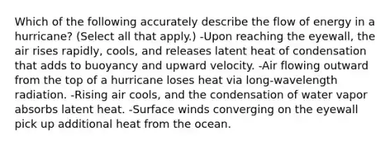 Which of the following accurately describe the flow of energy in a hurricane? (Select all that apply.) -Upon reaching the eyewall, the air rises rapidly, cools, and releases latent heat of condensation that adds to buoyancy and upward velocity. -Air flowing outward from the top of a hurricane loses heat via long-wavelength radiation. -Rising air cools, and the condensation of water vapor absorbs latent heat. -Surface winds converging on the eyewall pick up additional heat from the ocean.