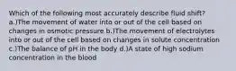 Which of the following most accurately describe fluid shift? a.)The movement of water into or out of the cell based on changes in osmotic pressure b.)The movement of electrolytes into or out of the cell based on changes in solute concentration c.)The balance of pH in the body d.)A state of high sodium concentration in the blood