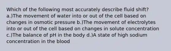 Which of the following most accurately describe fluid shift? a.)The movement of water into or out of the cell based on changes in osmotic pressure b.)The movement of electrolytes into or out of the cell based on changes in solute concentration c.)The balance of pH in the body d.)A state of high sodium concentration in the blood