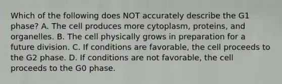 Which of the following does NOT accurately describe the G1 phase? A. The cell produces more cytoplasm, proteins, and organelles. B. The cell physically grows in preparation for a future division. C. If conditions are favorable, the cell proceeds to the G2 phase. D. If conditions are not favorable, the cell proceeds to the G0 phase.