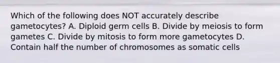 Which of the following does NOT accurately describe gametocytes? A. Diploid germ cells B. Divide by meiosis to form gametes C. Divide by mitosis to form more gametocytes D. Contain half the number of chromosomes as somatic cells