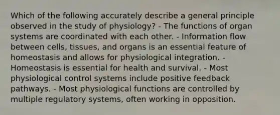 Which of the following accurately describe a general principle observed in the study of physiology? - The functions of organ systems are coordinated with each other. - Information flow between cells, tissues, and organs is an essential feature of homeostasis and allows for physiological integration. - Homeostasis is essential for health and survival. - Most physiological control systems include positive feedback pathways. - Most physiological functions are controlled by multiple regulatory systems, often working in opposition.