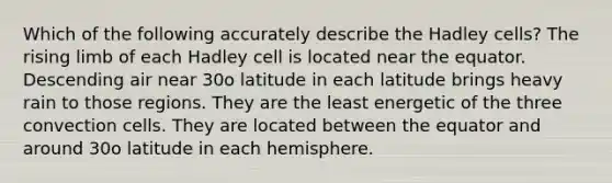 Which of the following accurately describe the Hadley cells? The rising limb of each Hadley cell is located near the equator. Descending air near 30ο latitude in each latitude brings heavy rain to those regions. They are the least energetic of the three convection cells. They are located between the equator and around 30ο latitude in each hemisphere.