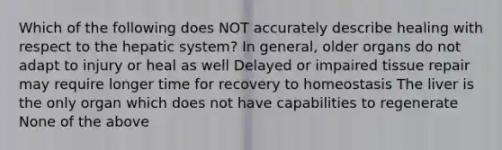 Which of the following does NOT accurately describe healing with respect to the hepatic system? In general, older organs do not adapt to injury or heal as well Delayed or impaired tissue repair may require longer time for recovery to homeostasis The liver is the only organ which does not have capabilities to regenerate None of the above