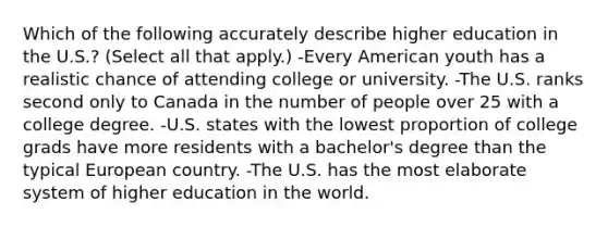 Which of the following accurately describe higher education in the U.S.? (Select all that apply.) -Every American youth has a realistic chance of attending college or university. -The U.S. ranks second only to Canada in the number of people over 25 with a college degree. -U.S. states with the lowest proportion of college grads have more residents with a bachelor's degree than the typical European country. -The U.S. has the most elaborate system of higher education in the world.