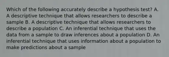 Which of the following accurately describe a hypothesis test? A. A descriptive technique that allows researchers to describe a sample B. A descriptive technique that allows researchers to describe a population C. An inferential technique that uses the data from a sample to draw inferences about a population D. An inferential technique that uses information about a population to make predictions about a sample