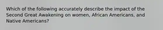 Which of the following accurately describe the impact of the Second Great Awakening on women, African Americans, and Native Americans?