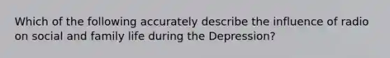 Which of the following accurately describe the influence of radio on social and family life during the Depression?