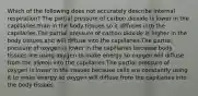 Which of the following does not accurately describe internal respiration? The partial pressure of carbon dioxide is lower in the capillaries than in the body tissues so it diffuses into the capillaries.The partial pressure of carbon dioxide is higher in the body tissues and will diffuse into the capillaries.The partial pressure of oxygen is lower in the capillaries because body tissues are using oxygen to make energy so oxygen will diffuse from the alveoli into the capillaries.The partial pressure of oxygen is lower in the tissues because cells are constantly using it to make energy so oxygen will diffuse from the capillaries into the body tissues.