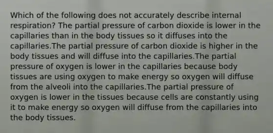 Which of the following does not accurately describe internal respiration? The partial pressure of carbon dioxide is lower in the capillaries than in the body tissues so it diffuses into the capillaries.The partial pressure of carbon dioxide is higher in the body tissues and will diffuse into the capillaries.The partial pressure of oxygen is lower in the capillaries because body tissues are using oxygen to make energy so oxygen will diffuse from the alveoli into the capillaries.The partial pressure of oxygen is lower in the tissues because cells are constantly using it to make energy so oxygen will diffuse from the capillaries into the body tissues.