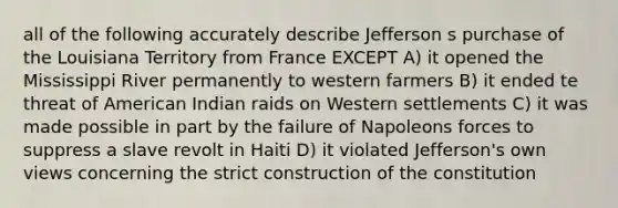 all of the following accurately describe Jefferson s purchase of the Louisiana Territory from France EXCEPT A) it opened the Mississippi River permanently to western farmers B) it ended te threat of American Indian raids on Western settlements C) it was made possible in part by the failure of Napoleons forces to suppress a slave revolt in Haiti D) it violated Jefferson's own views concerning the strict construction of the constitution