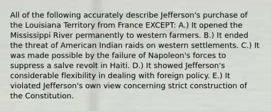 All of the following accurately describe Jefferson's purchase of the Louisiana Territory from France EXCEPT: A.) It opened the Mississippi River permanently to western farmers. B.) It ended the threat of American Indian raids on western settlements. C.) It was made possible by the failure of Napoleon's forces to suppress a salve revolt in Haiti. D.) It showed Jefferson's considerable flexibility in dealing with foreign policy. E.) It violated Jefferson's own view concerning strict construction of the Constitution.