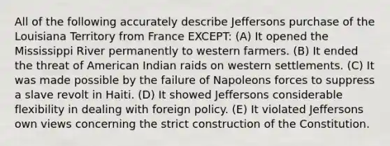 All of the following accurately describe Jeffersons purchase of the Louisiana Territory from France EXCEPT: (A) It opened the Mississippi River permanently to western farmers. (B) It ended the threat of American Indian raids on western settlements. (C) It was made possible by the failure of Napoleons forces to suppress a slave revolt in Haiti. (D) It showed Jeffersons considerable flexibility in dealing with foreign policy. (E) It violated Jeffersons own views concerning the strict construction of the Constitution.