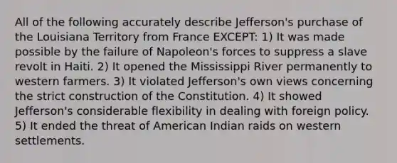 All of the following accurately describe Jefferson's purchase of the Louisiana Territory from France EXCEPT: 1) It was made possible by the failure of Napoleon's forces to suppress a slave revolt in Haiti. 2) It opened the Mississippi River permanently to western farmers. 3) It violated Jefferson's own views concerning the strict construction of the Constitution. 4) It showed Jefferson's considerable flexibility in dealing with foreign policy. 5) It ended the threat of American Indian raids on western settlements.