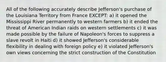 All of the following accurately describe Jefferson's purchase of the Louisiana Territory from France EXCEPT: a) it opened the Mississippi River permanently to western farmers b) it ended the threat of American Indian raids on western settlements c) it was made possible by the failure of Napoleon's forces to suppress a slave revolt in Haiti d) it showed Jefferson's considerable flexibility in dealing with foreign policy e) it violated Jefferson's own views concerning the strict construction of the Constitution