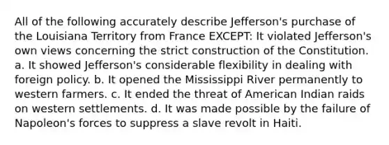 All of the following accurately describe Jefferson's purchase of the Louisiana Territory from France EXCEPT: It violated Jefferson's own views concerning the strict construction of the Constitution. a. It showed Jefferson's considerable flexibility in dealing with foreign policy. b. It opened the Mississippi River permanently to western farmers. c. It ended the threat of American Indian raids on western settlements. d. It was made possible by the failure of Napoleon's forces to suppress a slave revolt in Haiti.