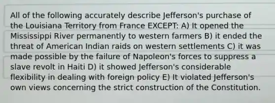 All of the following accurately describe Jefferson's purchase of the Louisiana Territory from France EXCEPT: A) It opened the Mississippi River permanently to western farmers B) it ended the threat of American Indian raids on western settlements C) it was made possible by the failure of Napoleon's forces to suppress a slave revolt in Haiti D) it showed Jefferson's considerable flexibility in dealing with foreign policy E) It violated Jefferson's own views concerning the strict construction of the Constitution.