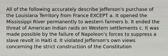 All of the following accurately describe Jefferson's purchase of the Louisiana Territory from France EXCEPT a. It opened the Mississippi River permanently to western farmers b. It ended the threat of American Indian raids on Western settlements c. It was made possible by the failure of Napoleon's forces to suppress a slave revolt in Haiti d. It violated Jefferson's own views concerning the strict construction of the Constitution