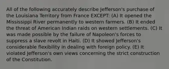 All of the following accurately describe Jefferson's purchase of the Louisiana Territory from France EXCEPT: (A) It opened the Mississippi River permanently to western farmers. (B) It ended the threat of American Indian raids on western settlements. (C) It was made possible by the failure of Napoleon's forces to suppress a slave revolt in Haiti. (D) It showed Jefferson's considerable flexibility in dealing with foreign policy. (E) It violated Jefferson's own views concerning the strict construction of the Constitution.