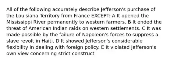 All of the following accurately describe Jefferson's purchase of the Louisiana Territory from France EXCEPT: A It opened the Mississippi River permanently to western farmers. B It ended the threat of American Indian raids on western settlements. C It was made possible by the failure of Napoleon's forces to suppress a slave revolt in Haiti. D It showed Jefferson's considerable flexibility in dealing with foreign policy. E It violated Jefferson's own view concerning strict construct