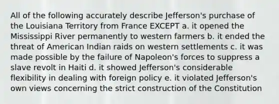 All of the following accurately describe Jefferson's purchase of the Louisiana Territory from France EXCEPT a. it opened the Mississippi River permanently to western farmers b. it ended the threat of American Indian raids on western settlements c. it was made possible by the failure of Napoleon's forces to suppress a slave revolt in Haiti d. it showed Jefferson's considerable flexibility in dealing with foreign policy e. it violated Jefferson's own views concerning the strict construction of the Constitution