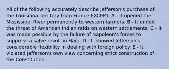 All of the following accurately describe Jefferson's purchase of the Louisiana Territory from France EXCEPT: A - It opened the Mississippi River permanently to western farmers. B - It ended the threat of American Indian raids on western settlements. C - It was made possible by the failure of Napoleon's forces to suppress a salve revolt in Haiti. D - It showed Jefferson's considerable flexibility in dealing with foreign policy. E - It violated Jefferson's own view concerning strict construction of the Constitution.