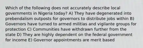 Which of the following does not accurately describe local governments in Nigeria today? A) They have degenerated into prebendalism outposts for governors to distribute jobs within B) Governors have turned to armed militias and vigilante groups for protection C) Communities have withdrawn further from the state D) They are highly dependent on the federal government for income E) Governor appointments are merit based