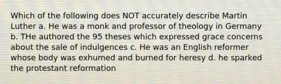 Which of the following does NOT accurately describe Martin Luther a. He was a monk and professor of theology in Germany b. THe authored the 95 theses which expressed grace concerns about the sale of indulgences c. He was an English reformer whose body was exhumed and burned for heresy d. he sparked the protestant reformation