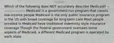 Which of the following does NOT accurately describe Medicaid? -------------------- Medicaid is a government-run program that covers low-income people Medicaid is the only public insurance program in the US with broad coverage for long-term care Most people enrolled in Medicaid have traditional indemnity style insurance coverage Though the Federal government oversees some aspects of Medicaid, a different Medicaid program is operated by each state