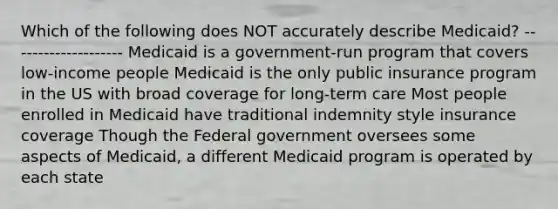 Which of the following does NOT accurately describe Medicaid? -------------------- Medicaid is a government-run program that covers low-income people Medicaid is the only public insurance program in the US with broad coverage for long-term care Most people enrolled in Medicaid have traditional indemnity style insurance coverage Though the Federal government oversees some aspects of Medicaid, a different Medicaid program is operated by each state