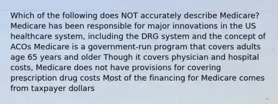 Which of the following does NOT accurately describe Medicare? Medicare has been responsible for major innovations in the US healthcare system, including the DRG system and the concept of ACOs Medicare is a government-run program that covers adults age 65 years and older Though it covers physician and hospital costs, Medicare does not have provisions for covering prescription drug costs Most of the financing for Medicare comes from taxpayer dollars