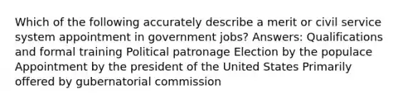 Which of the following accurately describe a merit or civil service system appointment in government jobs? Answers: Qualifications and formal training Political patronage Election by the populace Appointment by the president of the United States Primarily offered by gubernatorial commission