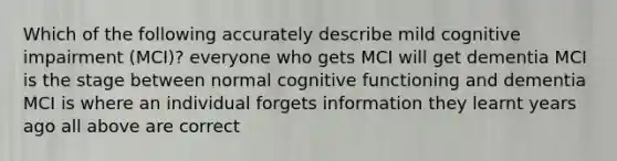 Which of the following accurately describe mild cognitive impairment (MCI)? everyone who gets MCI will get dementia MCI is the stage between normal cognitive functioning and dementia MCI is where an individual forgets information they learnt years ago all above are correct