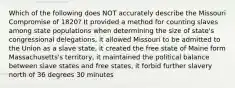 Which of the following does NOT accurately describe the Missouri Compromise of 1820? It provided a method for counting slaves among state populations when determining the size of state's congressional delegations, it allowed Missouri to be admitted to the Union as a slave state, it created the free state of Maine form Massachusetts's territory, it maintained the political balance between slave states and free states, it forbid further slavery north of 36 degrees 30 minutes