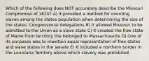 Which of the following does NOT accurately describe the Missouri Compromise of 1820? A) it provided a method for counting slaves among the states population when determining the size of the states' Congressional delegations B) it allowed Missouri to be admitted to the Union as a slave state C) It created the free state of Maine from territory the belonged to Massachusetts D) One of its purposes was to maintain equal representation of free states and slave states in the senate E) It included a northern border in the Louisiana Territory above which slavery was prohibited