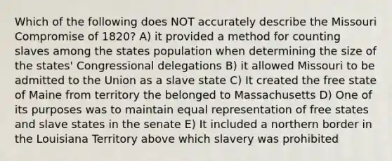 Which of the following does NOT accurately describe the Missouri Compromise of 1820? A) it provided a method for counting slaves among the states population when determining the size of the states' Congressional delegations B) it allowed Missouri to be admitted to the Union as a slave state C) It created the free state of Maine from territory the belonged to Massachusetts D) One of its purposes was to maintain equal representation of free states and slave states in the senate E) It included a northern border in the Louisiana Territory above which slavery was prohibited