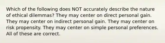 Which of the following does NOT accurately describe the nature of ethical dilemmas? They may center on direct personal gain. They may center on indirect personal gain. They may center on risk propensity. They may center on simple personal preferences. All of these are correct.