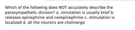 Which of the following does NOT accurately describe the parasympathetic division? a. simulation is usually brief b. releases epinephrine and norepinephrine c. stimulation is localized d. all the neurons are cholinergic