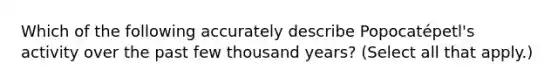 Which of the following accurately describe Popocatépetl's activity over the past few thousand years? (Select all that apply.)