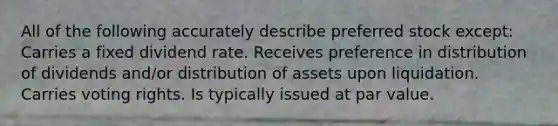 All of the following accurately describe preferred stock except: Carries a fixed dividend rate. Receives preference in distribution of dividends and/or distribution of assets upon liquidation. Carries voting rights. Is typically issued at par value.