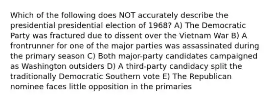 Which of the following does NOT accurately describe the presidential presidential election of 1968? A) The Democratic Party was fractured due to dissent over the Vietnam War B) A frontrunner for one of the major parties was assassinated during the primary season C) Both major-party candidates campaigned as Washington outsiders D) A third-party candidacy split the traditionally Democratic Southern vote E) The Republican nominee faces little opposition in the primaries