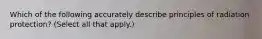 Which of the following accurately describe principles of radiation protection? (Select all that apply.)