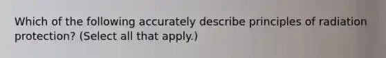 Which of the following accurately describe principles of radiation protection? (Select all that apply.)