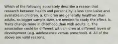 Which of the following accurately describe a reason that research between health and personality is less conclusive and available in children. a. Children are generally healthier than adults, so bigger sample sizes are needed to study the effect. b. Traits change more in childhood than with adults. c. The association could be different with children at different levels of development (e.g. adolescence versus preschool). d. All of the above are valid reasons.