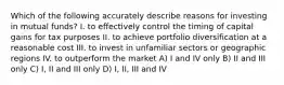 Which of the following accurately describe reasons for investing in mutual funds? I. to effectively control the timing of capital gains for tax purposes II. to achieve portfolio diversification at a reasonable cost III. to invest in unfamiliar sectors or geographic regions IV. to outperform the market A) I and IV only B) II and III only C) I, II and III only D) I, II, III and IV