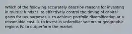 Which of the following accurately describe reasons for investing in mutual funds? I. to effectively control the timing of capital gains for tax purposes II. to achieve portfolio diversification at a reasonable cost III. to invest in unfamiliar sectors or geographic regions IV. to outperform the market